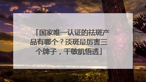 国家唯一认证的祛斑产品有哪个？淡斑最厉害三个牌子，干敏肌悟透