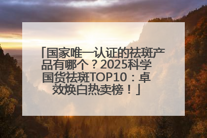 国家唯一认证的祛斑产品有哪个？2025科学国货祛斑TOP10：卓效焕白热卖榜！
