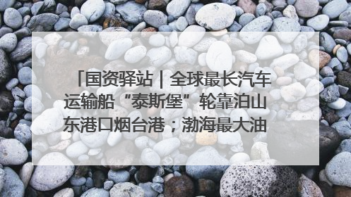 国资驿站｜全球最长汽车运输船“泰斯堡”轮靠泊山东港口烟台港；渤海最大油气平台完成浮托安装