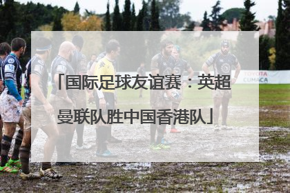 国际足球友谊赛：英超曼联队胜中国香港队