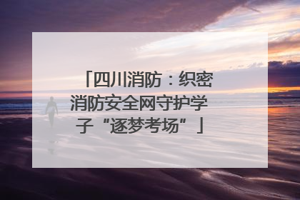 四川消防：织密消防安全网守护学子“逐梦考场”