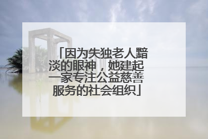 因为失独老人黯淡的眼神，她建起一家专注公益慈善服务的社会组织