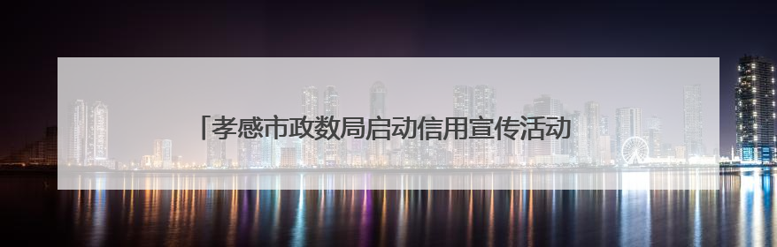 孝感市政数局启动信用宣传活动 打造“信用孝感”优化营商环境