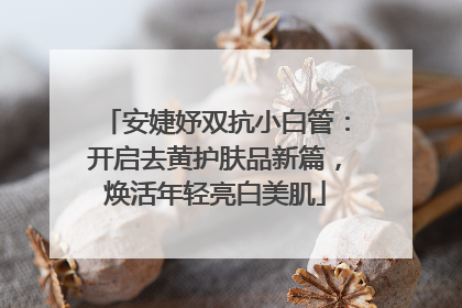 安婕妤双抗小白管：开启去黄护肤品新篇，焕活年轻亮白美肌