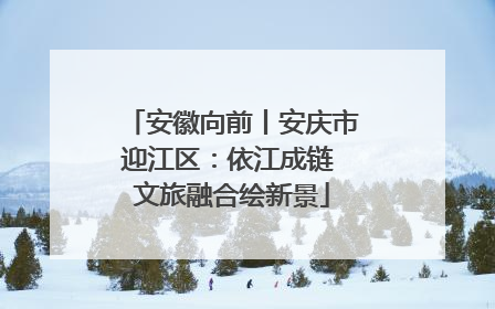 安徽向前丨安庆市迎江区：依江成链 文旅融合绘新景