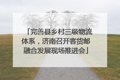 完善县乡村三级物流体系，济南召开客货邮融合发展现场推进会