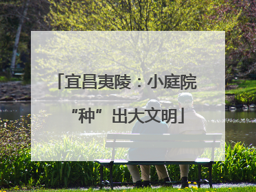 宜昌夷陵：小庭院“种”出大文明