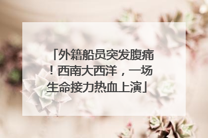 外籍船员突发腹痛！西南大西洋，一场生命接力热血上演