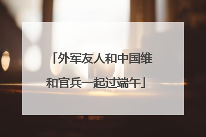 外军友人和中国维和官兵一起过端午