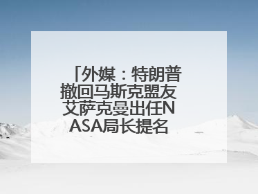 外媒：特朗普撤回马斯克盟友艾萨克曼出任NASA局长提名，马斯克失望