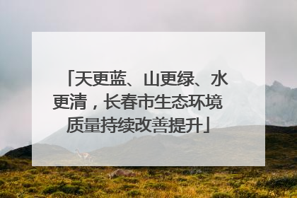 天更蓝、山更绿、水更清，长春市生态环境质量持续改善提升