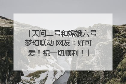 天问二号和嫦娥六号梦幻联动 网友：好可爱！祝一切顺利！
