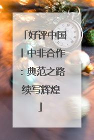 好评中国丨中非合作：典范之路 续写辉煌