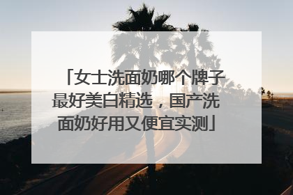 女士洗面奶哪个牌子最好美白精选，国产洗面奶好用又便宜实测