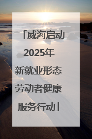 威海启动2025年新就业形态劳动者健康服务行动