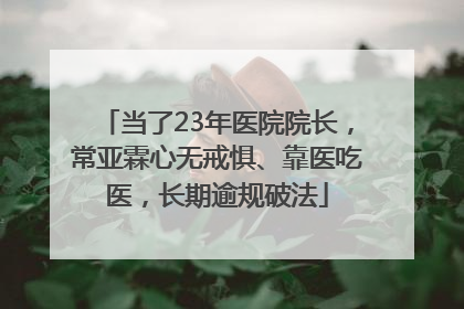 当了23年医院院长，常亚霖心无戒惧、靠医吃医，长期逾规破法
