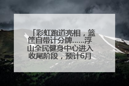 彩虹跑道亮相，篮筐自带计分牌……浮山全民健身中心进入收尾阶段，预计6月30日试运营