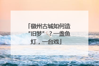 徽州古城如何造“旧梦”？一盏鱼灯，一台戏