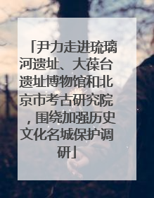 尹力走进琉璃河遗址、大葆台遗址博物馆和北京市考古研究院，围绕加强历史文化名城保护调研