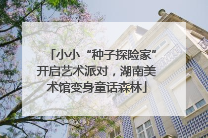 小小“种子探险家”开启艺术派对，湖南美术馆变身童话森林