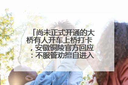 尚未正式开通的大桥有人开车上桥打卡，安徽铜陵官方回应：不服管劝擅自进入，已采取措施