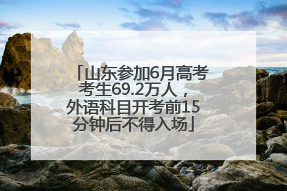 山东参加6月高考考生69.2万人，外语科目开考前15分钟后不得入场