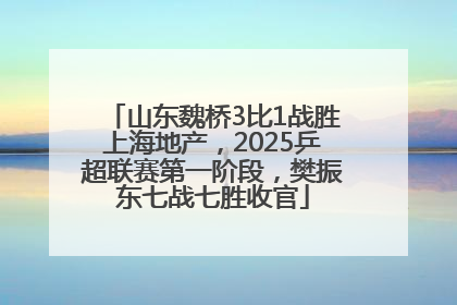 山东魏桥3比1战胜上海地产，2025乒超联赛第一阶段，樊振东七战七胜收官
