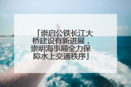 崇启公铁长江大桥建设有新进展，崇明海事局全力保障水上交通秩序