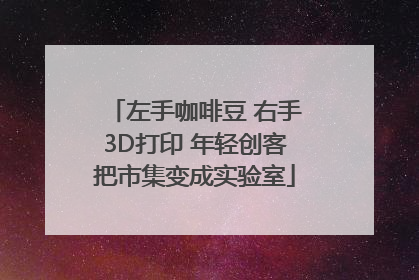 左手咖啡豆 右手3D打印 年轻创客把市集变成实验室