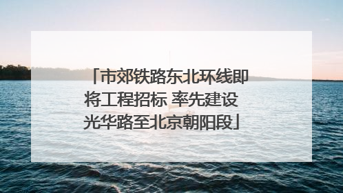 市郊铁路东北环线即将工程招标 率先建设光华路至北京朝阳段