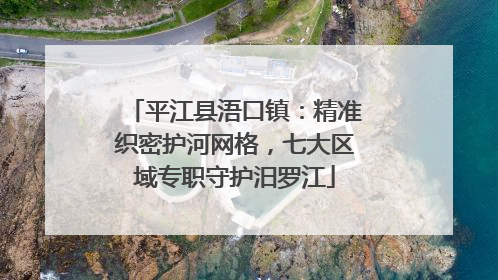 平江县浯口镇：精准织密护河网格，七大区域专职守护汨罗江