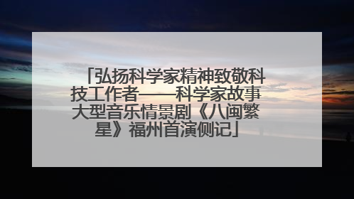 弘扬科学家精神致敬科技工作者——科学家故事大型音乐情景剧《八闽繁星》福州首演侧记