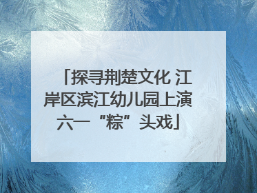 探寻荆楚文化 江岸区滨江幼儿园上演六一“粽”头戏