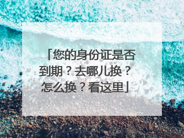 您的身份证是否到期？去哪儿换？怎么换？看这里