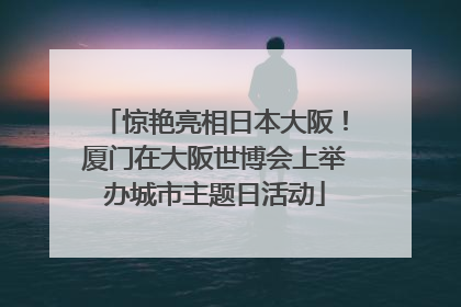 惊艳亮相日本大阪！厦门在大阪世博会上举办城市主题日活动