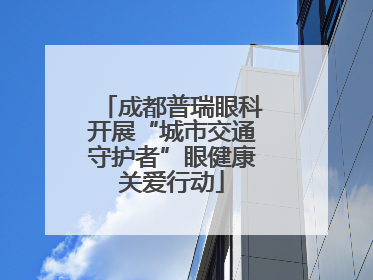 成都普瑞眼科开展“城市交通守护者”眼健康关爱行动