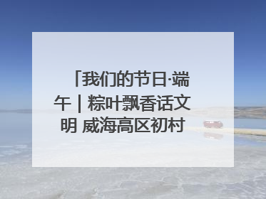 我们的节日·端午｜粽叶飘香话文明 威海高区初村镇端午系列活动亮点纷呈