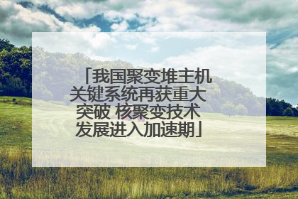 我国聚变堆主机关键系统再获重大突破 核聚变技术发展进入加速期