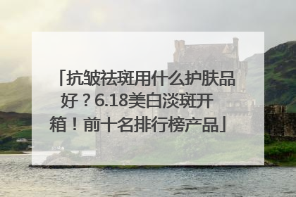 抗皱祛斑用什么护肤品好？6.18美白淡斑开箱！前十名排行榜产品