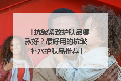抗皱紧致护肤品哪款好？最好用的抗皱补水护肤品推荐