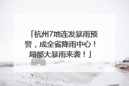 杭州7地连发暴雨预警，成全省降雨中心！局部大暴雨来袭！
