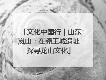 文化中国行｜山东岚山：在尧王城遗址探寻龙山文化