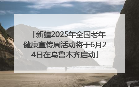 新疆2025年全国老年健康宣传周活动将于6月24日在乌鲁木齐启动