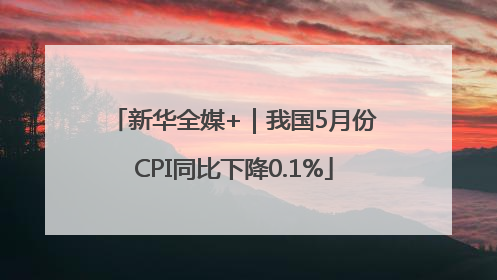 新华全媒+｜我国5月份CPI同比下降0.1%