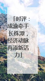 时评：成渝牵手长株潭，经济动脉再添新活力