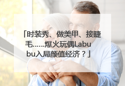 时装秀、做美甲、接睫毛……爆火玩偶Labubu入局颜值经济？