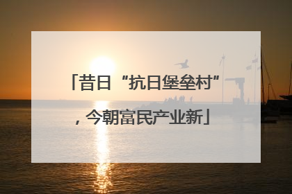 昔日“抗日堡垒村”，今朝富民产业新