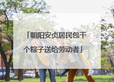 朝阳安贞居民包千个粽子送给劳动者