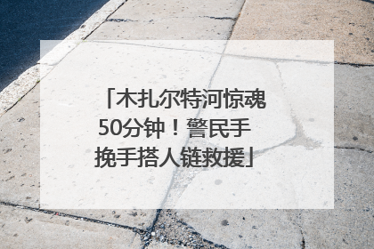 木扎尔特河惊魂50分钟！警民手挽手搭人链救援