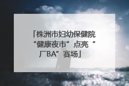 株洲市妇幼保健院“健康夜市”点亮“厂BA”赛场